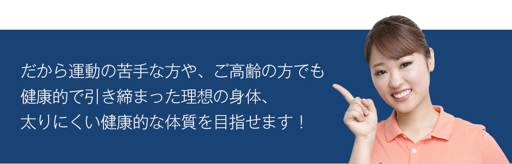 だから運動の苦手な方や、ご高齢の方でも健康的で引き締まった理想の身体、太りにくい健康的な体質を目指せます!