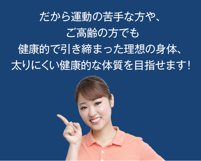 だから運動の苦手な方や、ご高齢の方でも健康的で引き締まった理想の身体、太りにくい健康的な体質を目指せます!