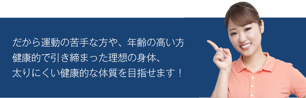 だから運動の苦手な方や、年齢の高い方でも健康的で引き締まった理想の身体、太りにくい健康的な体質を目指せます！