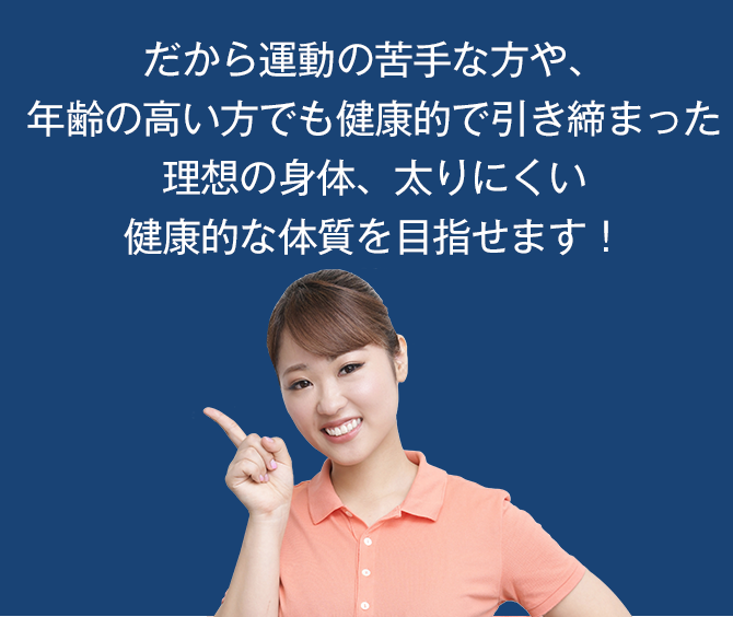 だから運動の苦手な方や、年齢の高い方でも健康的で引き締まった理想の身体、太りにくい健康的な体質を目指せます!