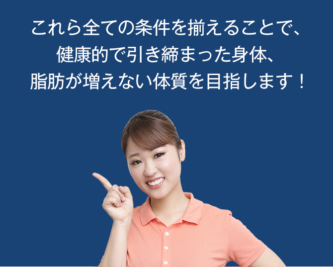 これら全ての条件を揃えることで、健康的で引き締まった身体、脂肪が増えない体質を目指します！